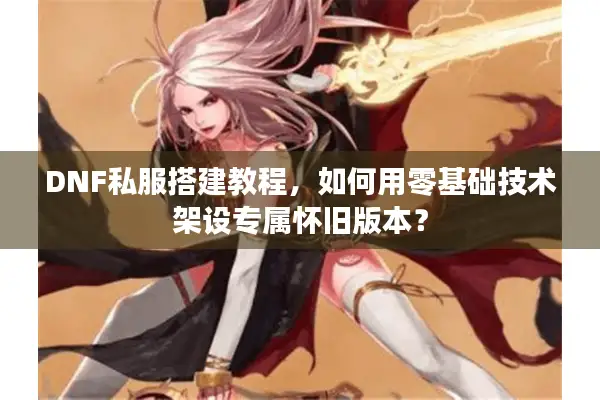 DNF私服搭建教程，如何用零基础技术架设专属怀旧版本？