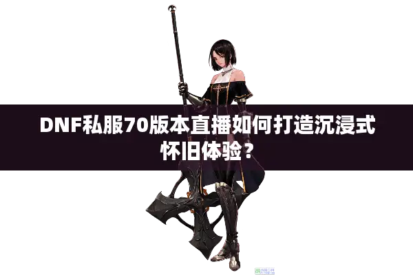 DNF私服70版本直播如何打造沉浸式怀旧体验？