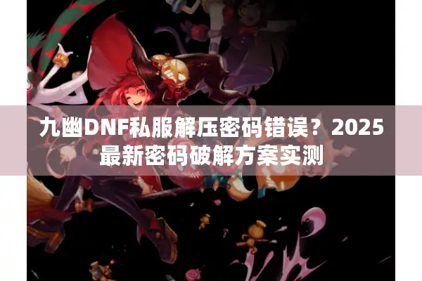 九幽DNF私服解压密码错误？2025最新密码破解方案实测