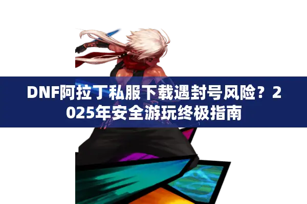 DNF阿拉丁私服下载遇封号风险？2025年安全游玩终极指南