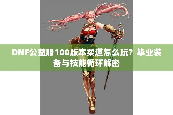DNF公益服100版本柔道怎么玩？毕业装备与技能循环解密
