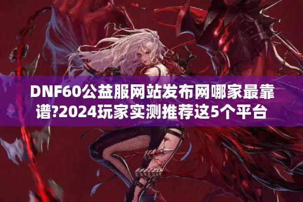 DNF60公益服网站发布网哪家最靠谱?2024玩家实测推荐这5个平台