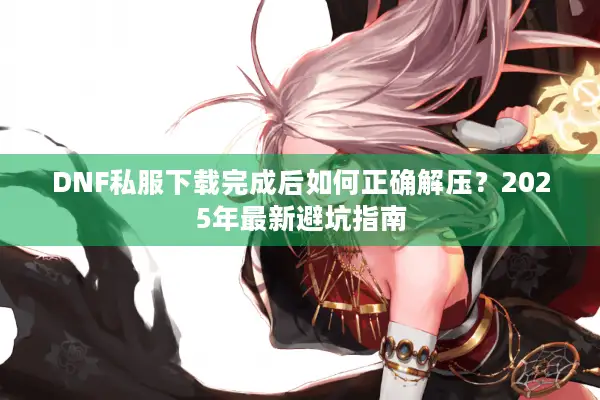 DNF私服下载完成后如何正确解压？2025年最新避坑指南