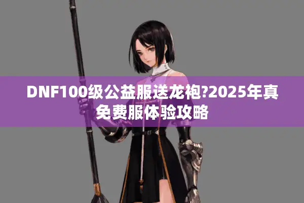 DNF100级公益服送龙袍?2025年真免费服体验攻略