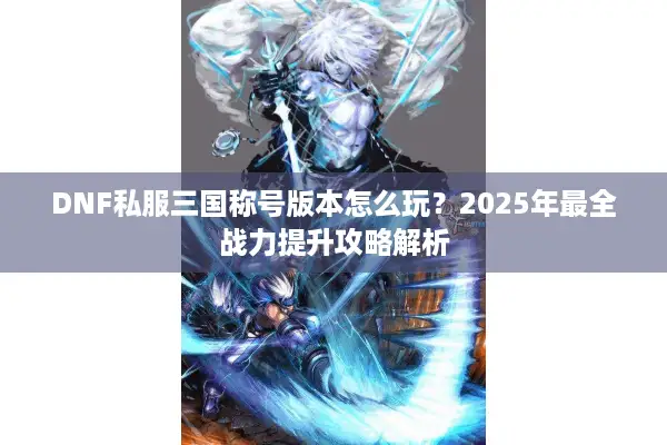 DNF私服三国称号版本怎么玩？2025年最全战力提升攻略解析