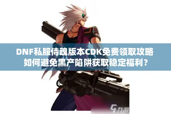 DNF私服侍魂版本CDK免费领取攻略 如何避免黑产陷阱获取稳定福利？