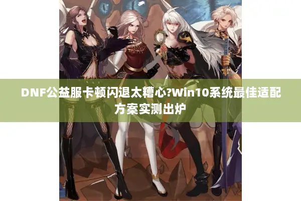 DNF公益服卡顿闪退太糟心?Win10系统最佳适配方案实测出炉