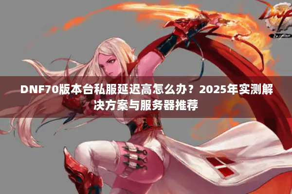 DNF70版本台私服延迟高怎么办？2025年实测解决方案与服务器推荐