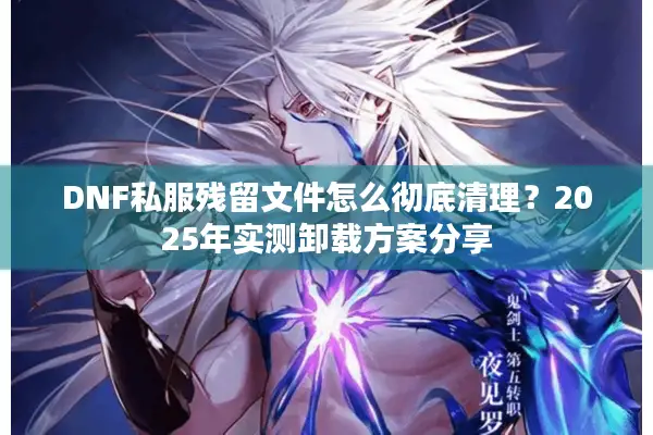 DNF私服残留文件怎么彻底清理？2025年实测卸载方案分享