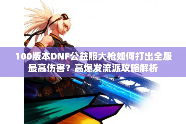 100版本DNF公益服大枪如何打出全服最高伤害？高爆发流派攻略解析